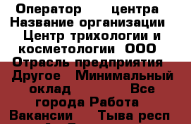 Оператор Call-центра › Название организации ­ Центр трихологии и косметологии, ООО › Отрасль предприятия ­ Другое › Минимальный оклад ­ 17 000 - Все города Работа » Вакансии   . Тыва респ.,Ак-Довурак г.